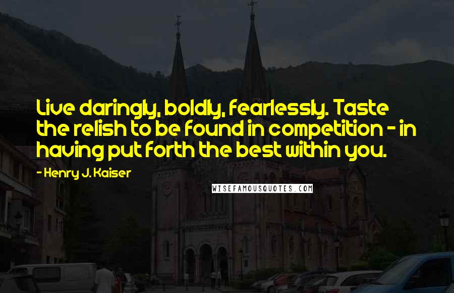 Henry J. Kaiser Quotes: Live daringly, boldly, fearlessly. Taste the relish to be found in competition - in having put forth the best within you.