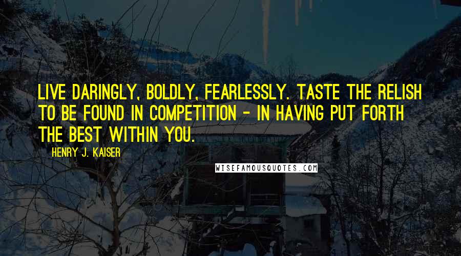 Henry J. Kaiser Quotes: Live daringly, boldly, fearlessly. Taste the relish to be found in competition - in having put forth the best within you.