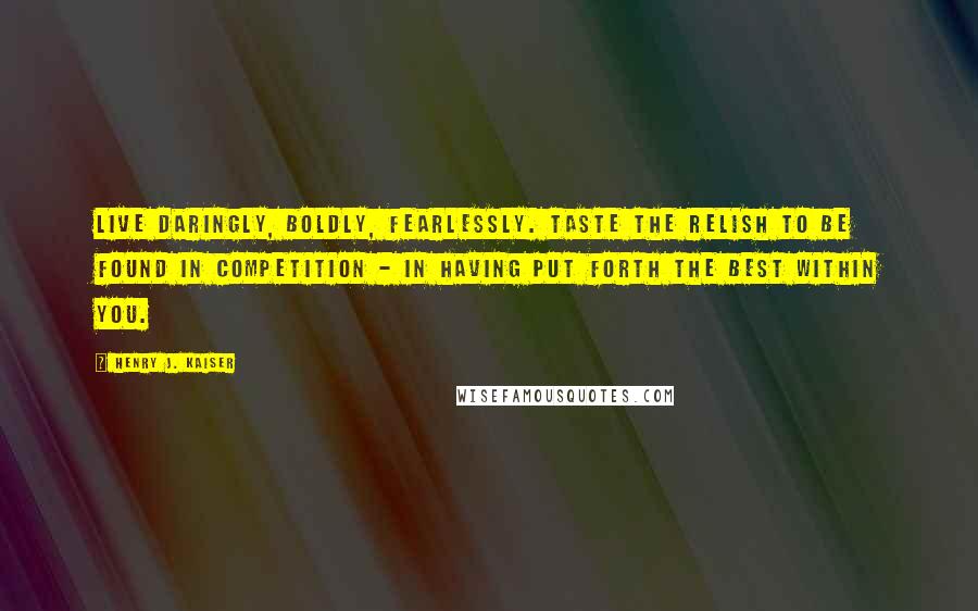 Henry J. Kaiser Quotes: Live daringly, boldly, fearlessly. Taste the relish to be found in competition - in having put forth the best within you.