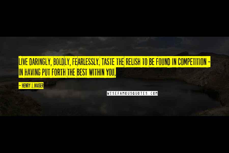 Henry J. Kaiser Quotes: Live daringly, boldly, fearlessly. Taste the relish to be found in competition - in having put forth the best within you.