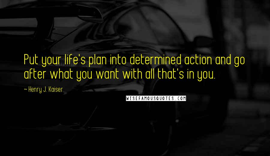 Henry J. Kaiser Quotes: Put your life's plan into determined action and go after what you want with all that's in you.