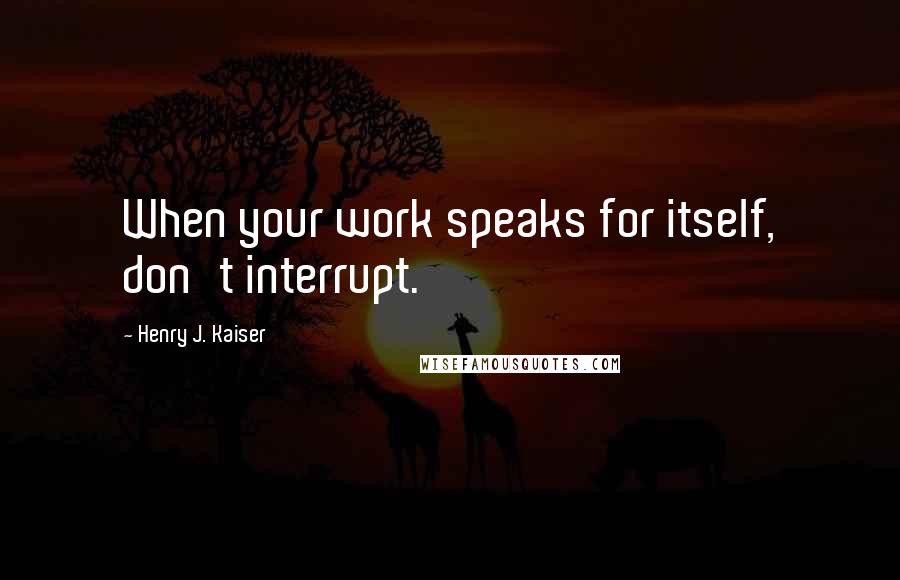 Henry J. Kaiser Quotes: When your work speaks for itself, don't interrupt.