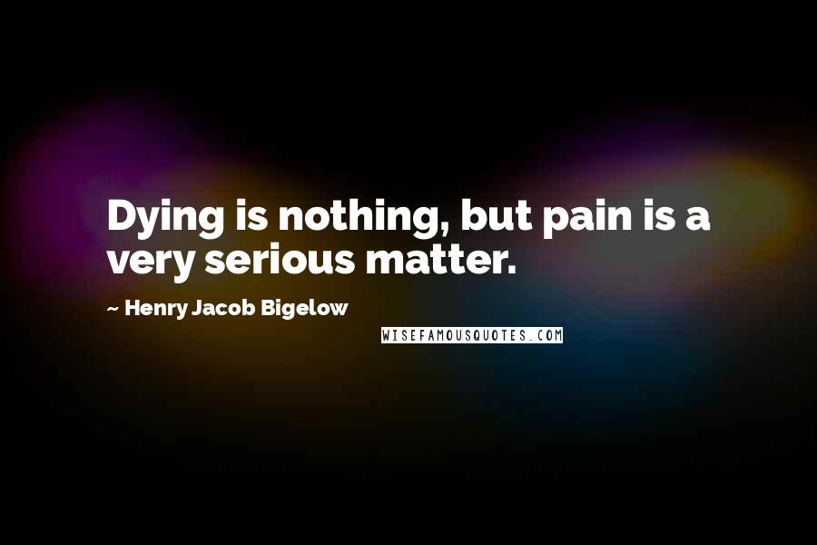 Henry Jacob Bigelow Quotes: Dying is nothing, but pain is a very serious matter.