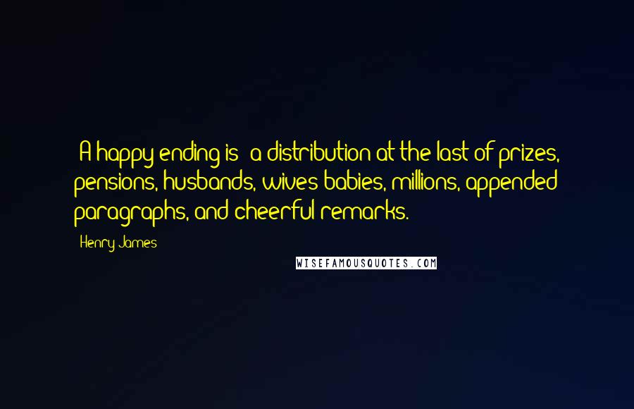 Henry James Quotes: [A happy ending is] a distribution at the last of prizes, pensions, husbands, wives babies, millions, appended paragraphs, and cheerful remarks.