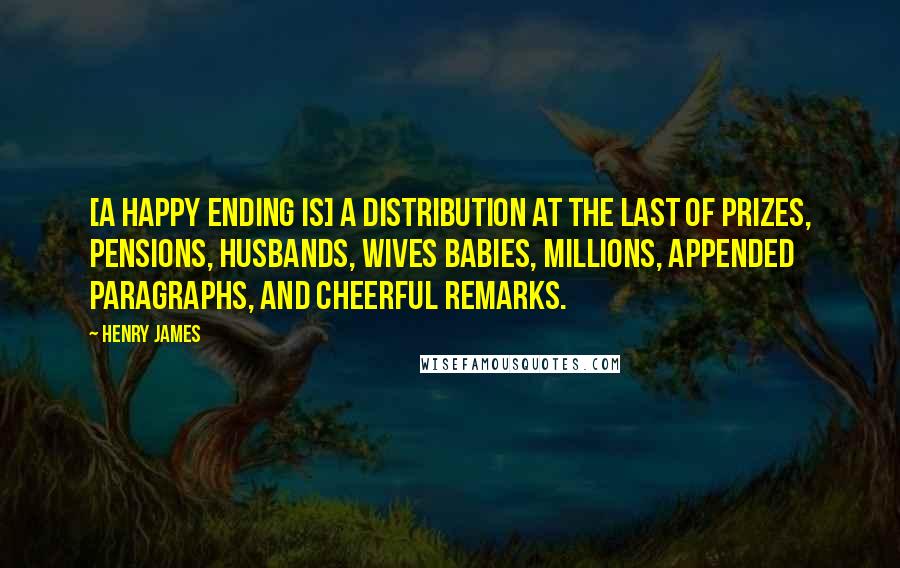 Henry James Quotes: [A happy ending is] a distribution at the last of prizes, pensions, husbands, wives babies, millions, appended paragraphs, and cheerful remarks.