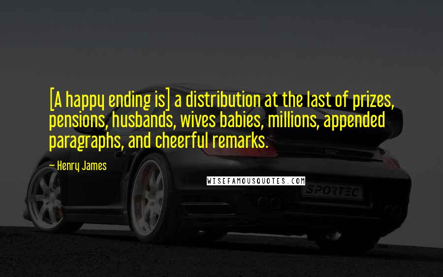 Henry James Quotes: [A happy ending is] a distribution at the last of prizes, pensions, husbands, wives babies, millions, appended paragraphs, and cheerful remarks.