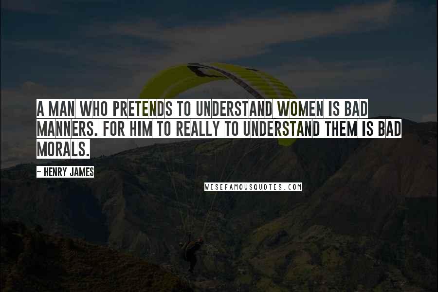 Henry James Quotes: A man who pretends to understand women is bad manners. For him to really to understand them is bad morals.