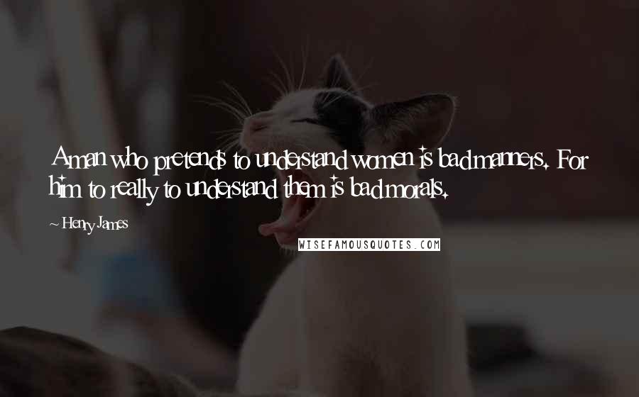 Henry James Quotes: A man who pretends to understand women is bad manners. For him to really to understand them is bad morals.