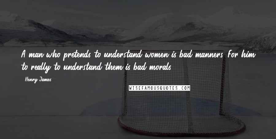 Henry James Quotes: A man who pretends to understand women is bad manners. For him to really to understand them is bad morals.