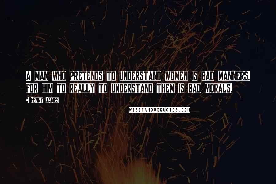 Henry James Quotes: A man who pretends to understand women is bad manners. For him to really to understand them is bad morals.