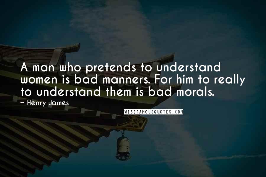 Henry James Quotes: A man who pretends to understand women is bad manners. For him to really to understand them is bad morals.