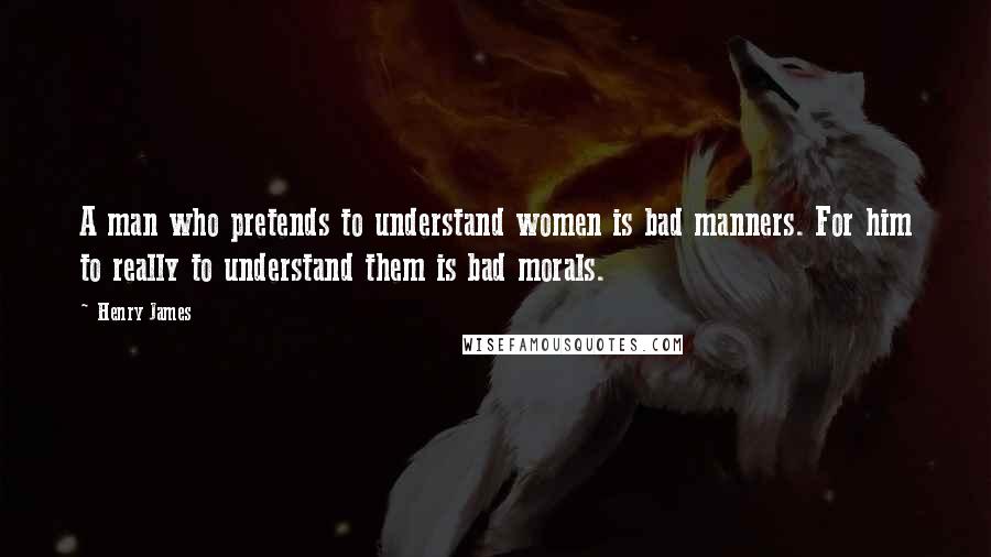 Henry James Quotes: A man who pretends to understand women is bad manners. For him to really to understand them is bad morals.