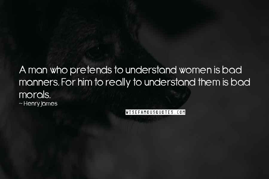 Henry James Quotes: A man who pretends to understand women is bad manners. For him to really to understand them is bad morals.