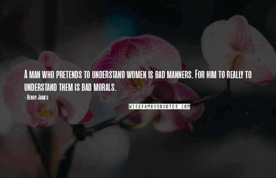 Henry James Quotes: A man who pretends to understand women is bad manners. For him to really to understand them is bad morals.