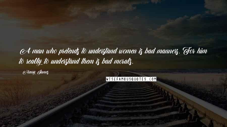 Henry James Quotes: A man who pretends to understand women is bad manners. For him to really to understand them is bad morals.