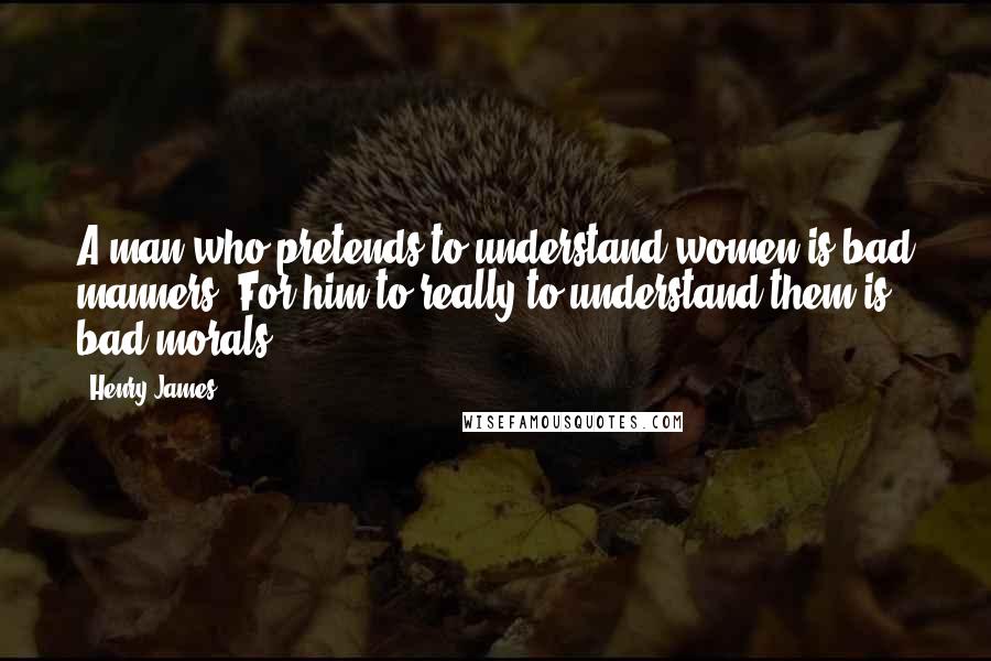 Henry James Quotes: A man who pretends to understand women is bad manners. For him to really to understand them is bad morals.