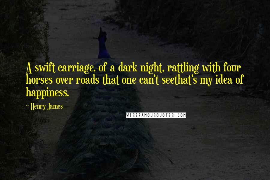 Henry James Quotes: A swift carriage, of a dark night, rattling with four horses over roads that one can't seethat's my idea of happiness.