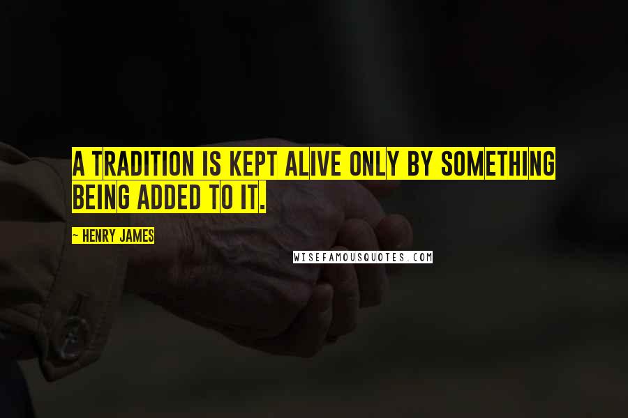 Henry James Quotes: A tradition is kept alive only by something being added to it.