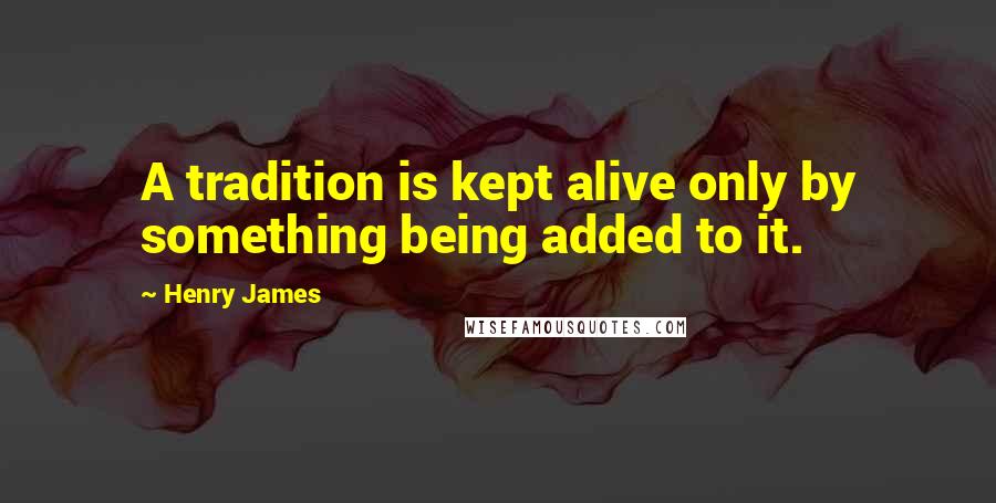 Henry James Quotes: A tradition is kept alive only by something being added to it.