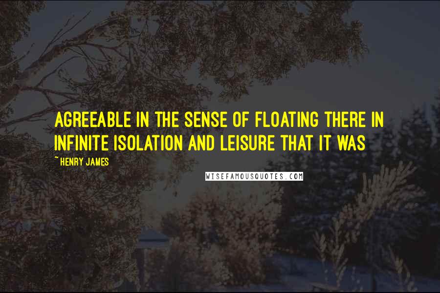 Henry James Quotes: agreeable in the sense of floating there in infinite isolation and leisure that it was