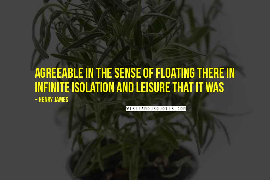 Henry James Quotes: agreeable in the sense of floating there in infinite isolation and leisure that it was