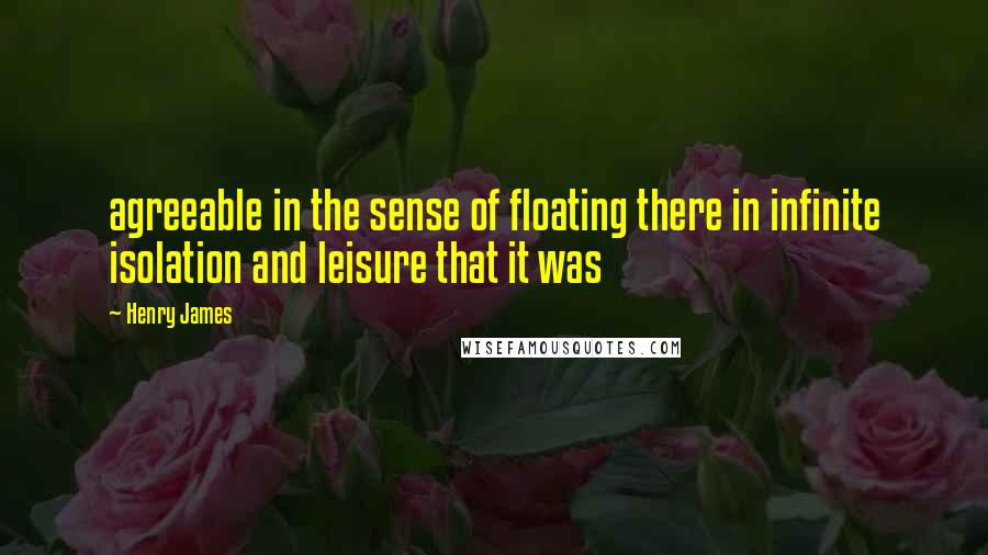 Henry James Quotes: agreeable in the sense of floating there in infinite isolation and leisure that it was