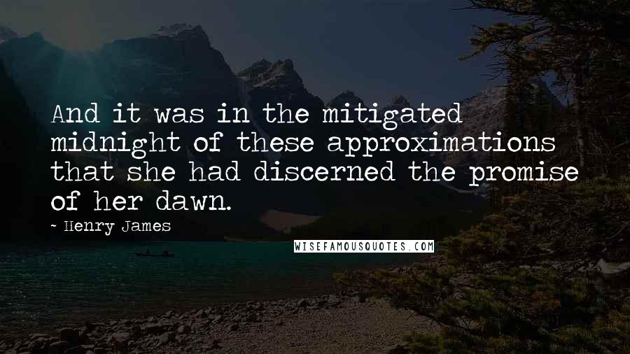 Henry James Quotes: And it was in the mitigated midnight of these approximations that she had discerned the promise of her dawn.