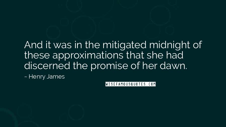 Henry James Quotes: And it was in the mitigated midnight of these approximations that she had discerned the promise of her dawn.