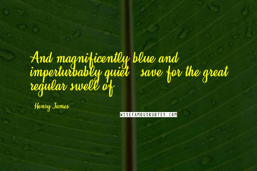 Henry James Quotes: And magnificently blue and imperturbably quiet - save for the great regular swell of