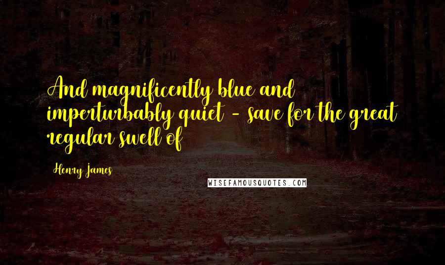 Henry James Quotes: And magnificently blue and imperturbably quiet - save for the great regular swell of