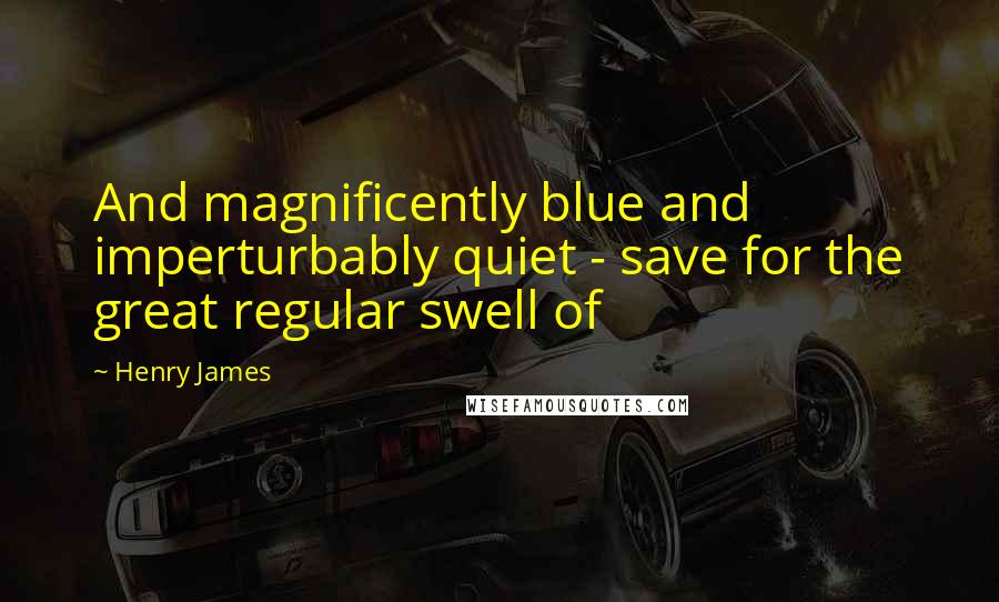 Henry James Quotes: And magnificently blue and imperturbably quiet - save for the great regular swell of