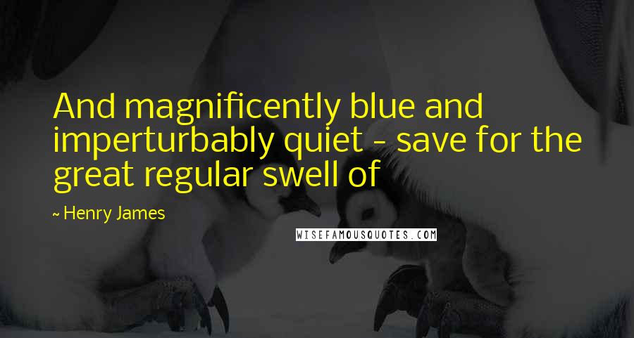 Henry James Quotes: And magnificently blue and imperturbably quiet - save for the great regular swell of