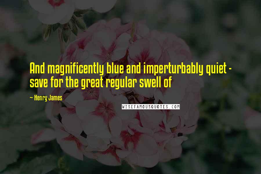 Henry James Quotes: And magnificently blue and imperturbably quiet - save for the great regular swell of