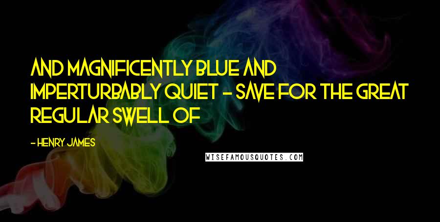 Henry James Quotes: And magnificently blue and imperturbably quiet - save for the great regular swell of
