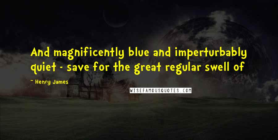 Henry James Quotes: And magnificently blue and imperturbably quiet - save for the great regular swell of