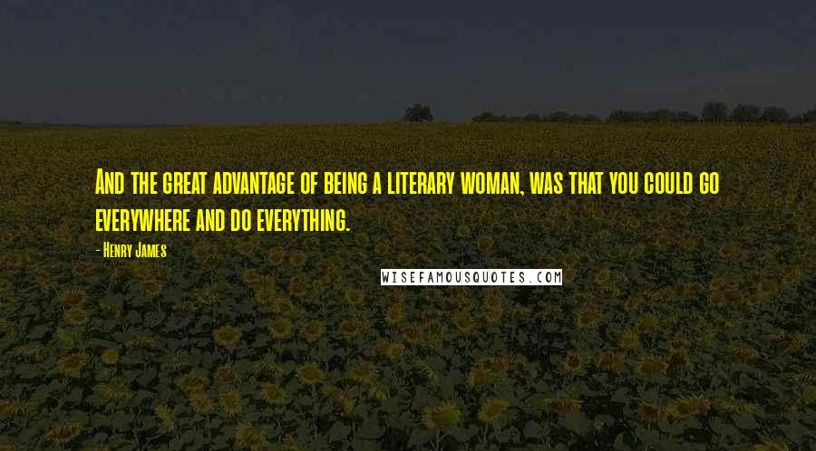 Henry James Quotes: And the great advantage of being a literary woman, was that you could go everywhere and do everything.