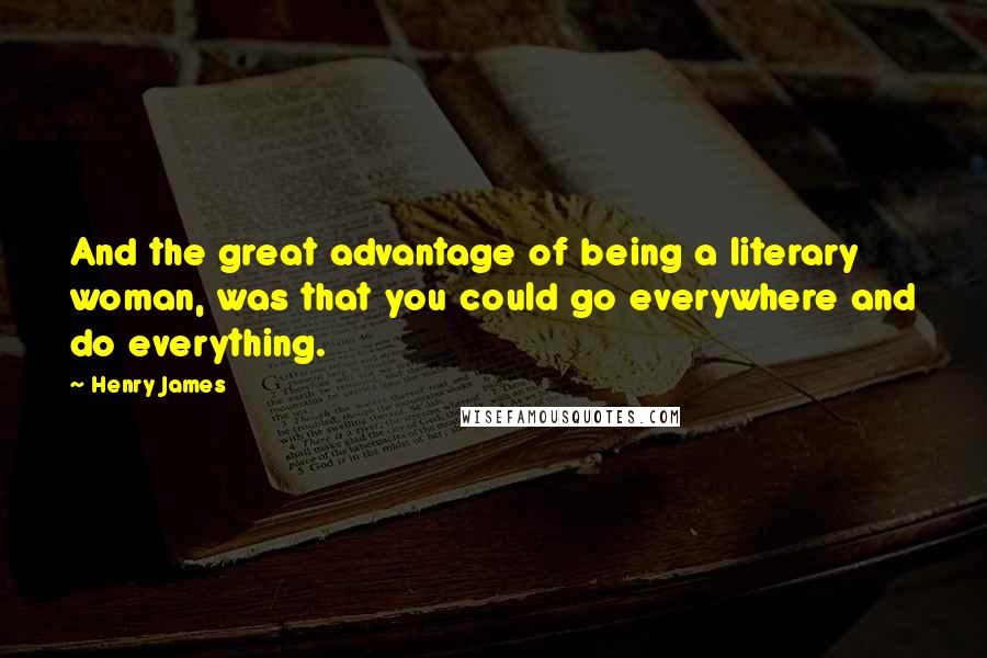 Henry James Quotes: And the great advantage of being a literary woman, was that you could go everywhere and do everything.