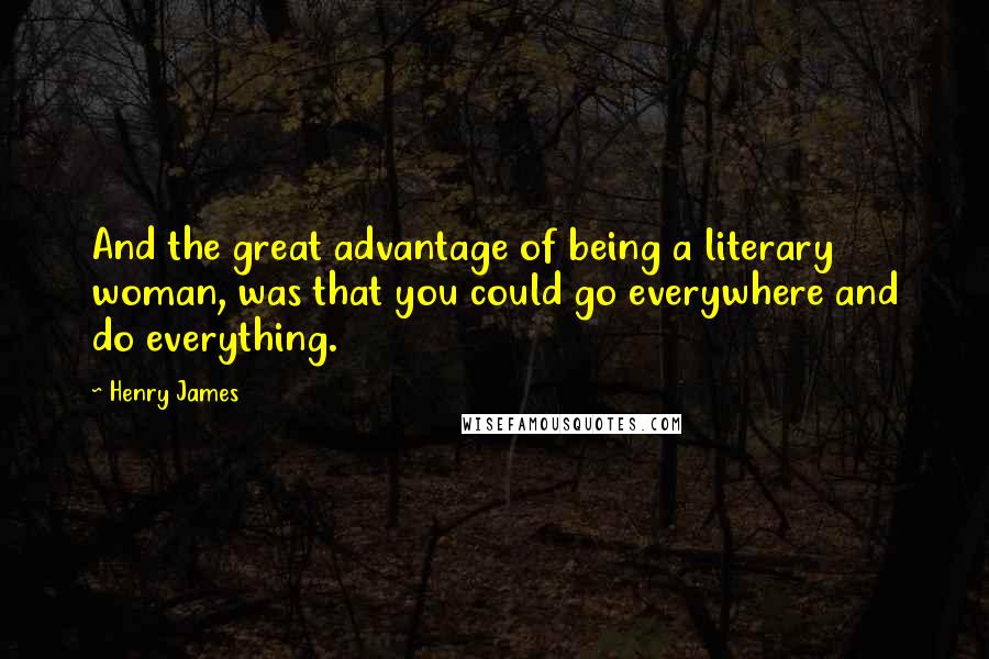 Henry James Quotes: And the great advantage of being a literary woman, was that you could go everywhere and do everything.