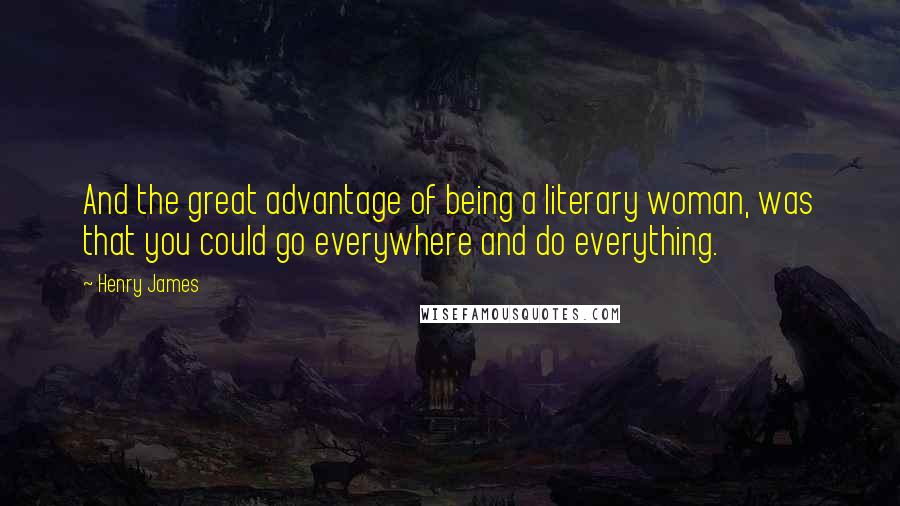 Henry James Quotes: And the great advantage of being a literary woman, was that you could go everywhere and do everything.