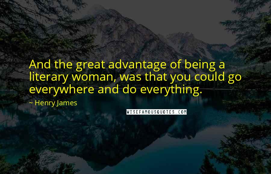 Henry James Quotes: And the great advantage of being a literary woman, was that you could go everywhere and do everything.