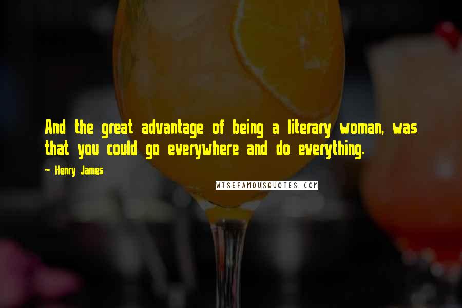 Henry James Quotes: And the great advantage of being a literary woman, was that you could go everywhere and do everything.