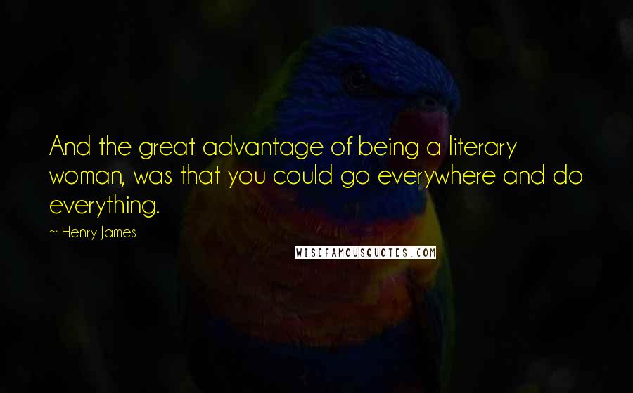 Henry James Quotes: And the great advantage of being a literary woman, was that you could go everywhere and do everything.