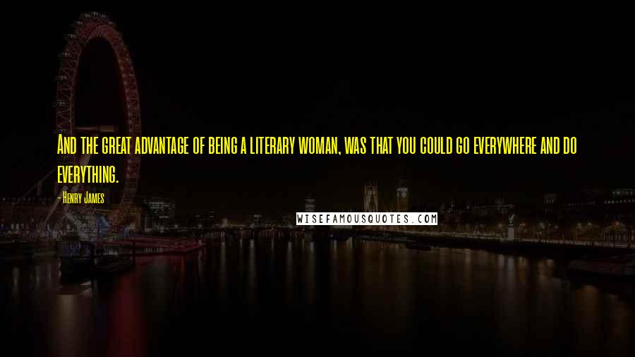 Henry James Quotes: And the great advantage of being a literary woman, was that you could go everywhere and do everything.