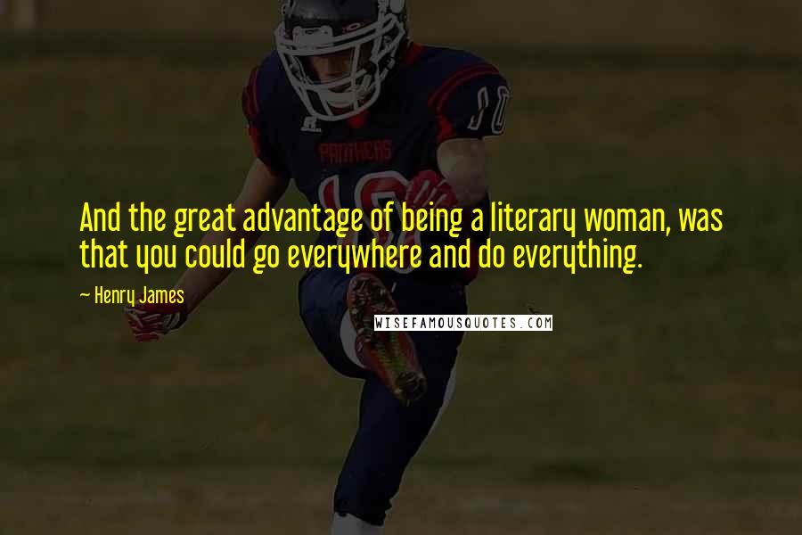 Henry James Quotes: And the great advantage of being a literary woman, was that you could go everywhere and do everything.