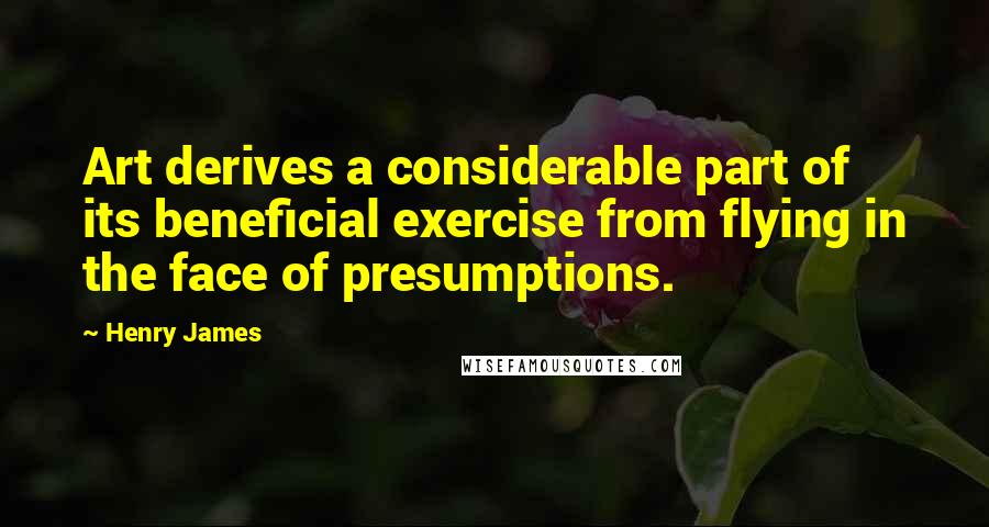 Henry James Quotes: Art derives a considerable part of its beneficial exercise from flying in the face of presumptions.