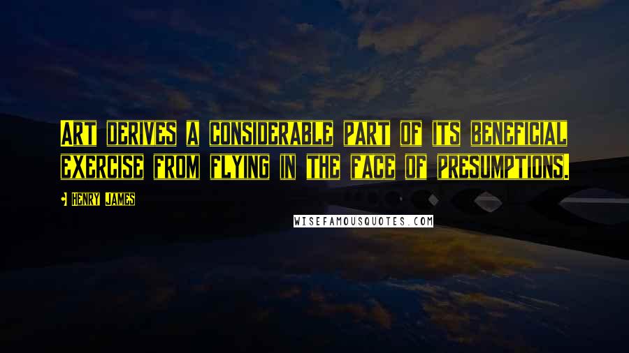 Henry James Quotes: Art derives a considerable part of its beneficial exercise from flying in the face of presumptions.