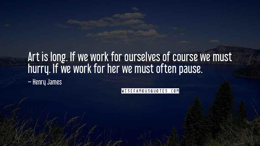 Henry James Quotes: Art is long. If we work for ourselves of course we must hurry. If we work for her we must often pause.