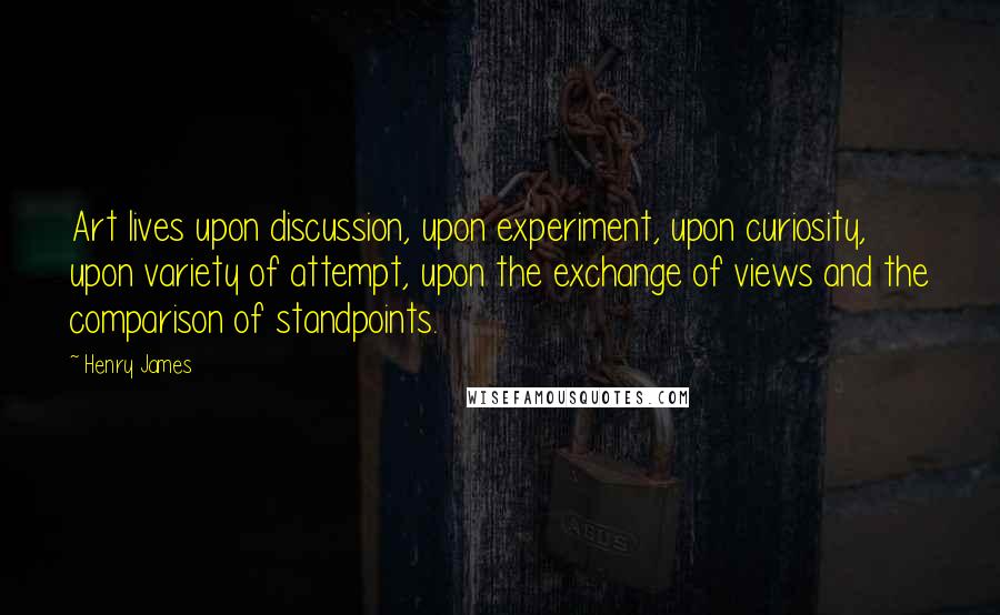 Henry James Quotes: Art lives upon discussion, upon experiment, upon curiosity, upon variety of attempt, upon the exchange of views and the comparison of standpoints.