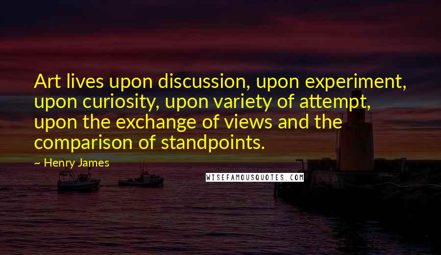 Henry James Quotes: Art lives upon discussion, upon experiment, upon curiosity, upon variety of attempt, upon the exchange of views and the comparison of standpoints.