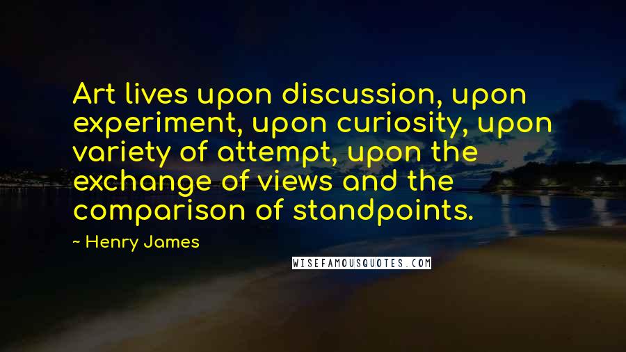 Henry James Quotes: Art lives upon discussion, upon experiment, upon curiosity, upon variety of attempt, upon the exchange of views and the comparison of standpoints.